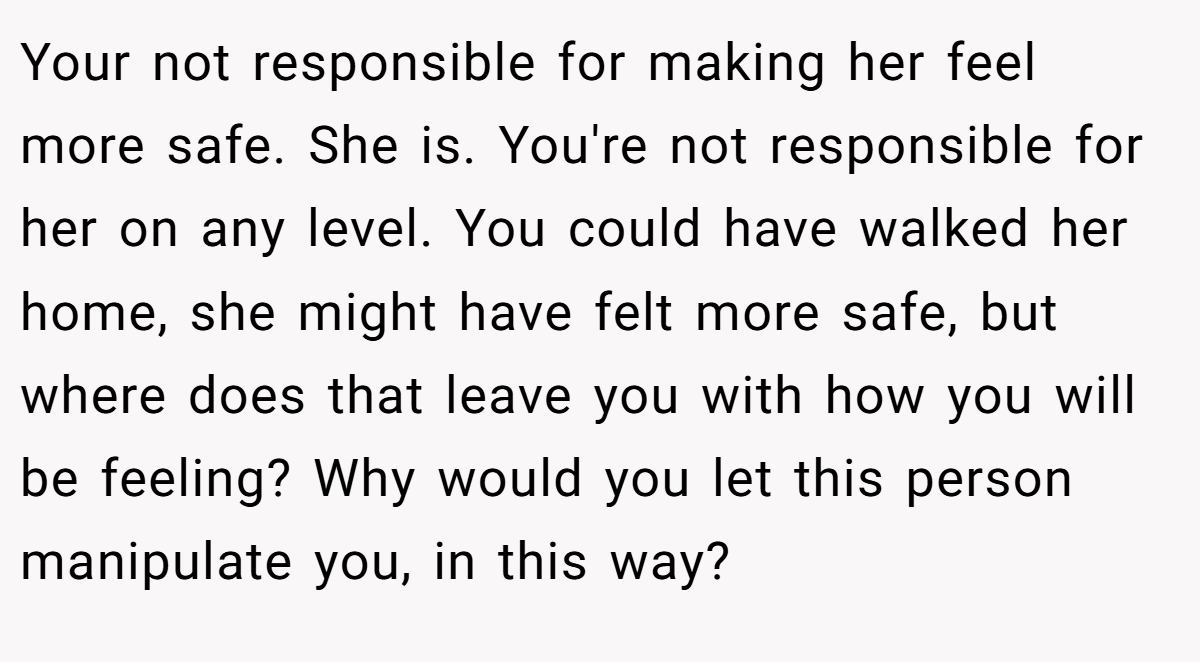 Your not responsible for making her feel more safe. She is. You're not responsible for her on any level. You could have walked her home, she might have felt more safe, but where does that leave you with how you will be feeling? Why would you let this person manipulate you, in this way?