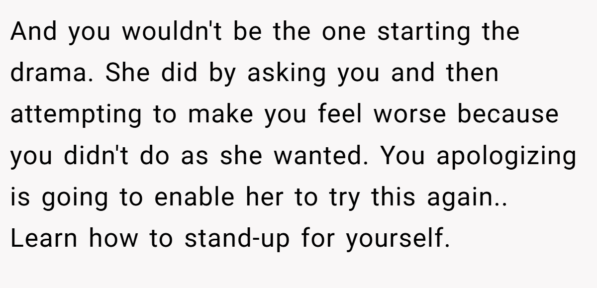 And you wouldn't be the one starting the drama. She did by asking you and then attempting to make you feel worse because you didn't do as she wanted. You apologizing is going to enable her to try this again.. Learn how to stand-up for yourself.
