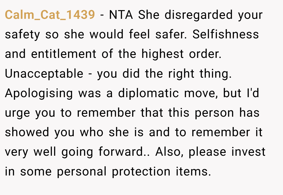 Calm_Cat_1439 − NTA She disregarded your safety so she would feel safer. Selfishness and entitlement of the highest order. Unacceptable - you did the right thing. Apologising was a diplomatic move, but I'd urge you to remember that this person has showed you who she is and to remember it very well going forward.. Also, please invest in some personal protection items.