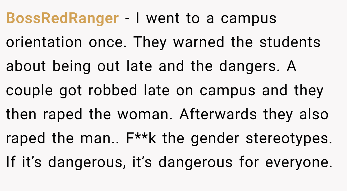 BossRedRanger − I went to a campus orientation once. They warned the students about being out late and the dangers. A couple got robbed late on campus and they then raped the woman. Afterwards they also raped the man.. F**k the gender stereotypes. If it’s dangerous, it’s dangerous for everyone.