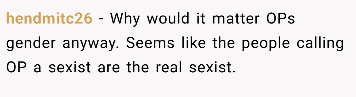 hendmitc26 − Why would it matter OPs gender anyway. Seems like the people calling OP a sexist are the real sexist.
