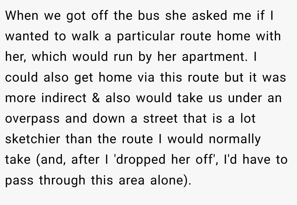 When we got off the bus she asked me if I wanted to walk a particular route home with her, which would run by her apartment. I could also get home via this route but it was more indirect & also would take us under an overpass and down a street that is a lot sketchier than the route I would normally take (and, after I 'dropped her off', I'd have to pass through this area alone).