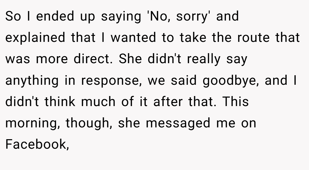 So I ended up saying 'No, sorry' and explained that I wanted to take the route that was more direct. She didn't really say anything in response, we said goodbye, and I didn't think much of it after that. This morning, though, she messaged me on Facebook,