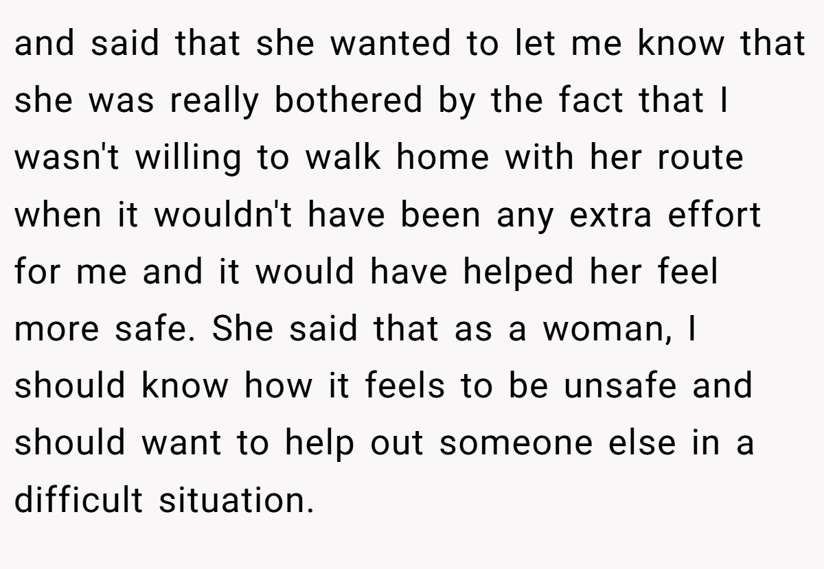 and said that she wanted to let me know that she was really bothered by the fact that I wasn't willing to walk home with her route when it wouldn't have been any extra effort for me and it would have helped her feel more safe. She said that as a woman, I should know how it feels to be unsafe and should want to help out someone else in a difficult situation.