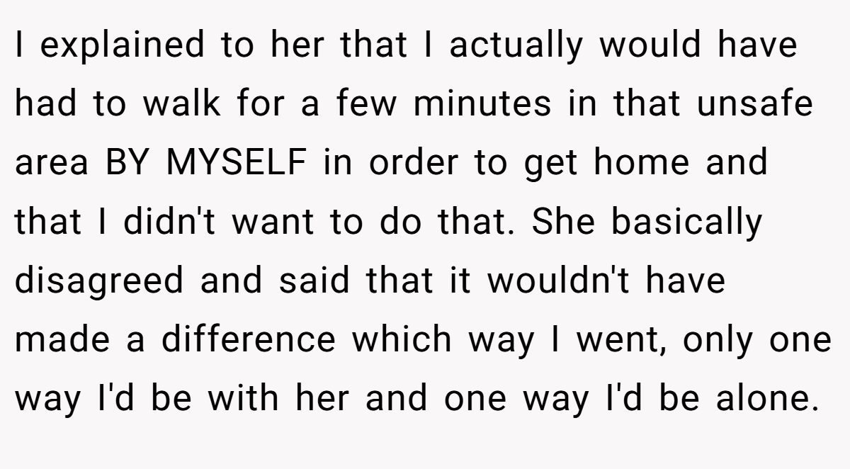 I explained to her that I actually would have had to walk for a few minutes in that unsafe area BY MYSELF in order to get home and that I didn't want to do that. She basically disagreed and said that it wouldn't have made a difference which way I went, only one way I'd be with her and one way I'd be alone.