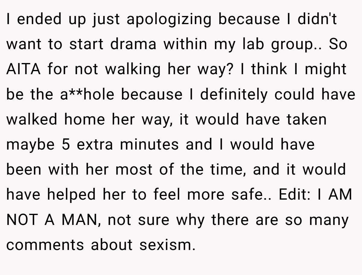 I ended up just apologizing because I didn't want to start drama within my lab group.. So AITA for not walking her way? I think I might be the a**hole because I definitely could have walked home her way, it would have taken maybe 5 extra minutes and I would have been with her most of the time, and it would have helped her to feel more safe.. Edit: I AM NOT A MAN, not sure why there are so many comments about sexism.