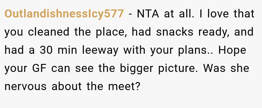 OutlandishnessIcy577 − NTA at all. I love that you cleaned the place, had snacks ready, and had a 30 min leeway with your plans.. Hope your GF can see the bigger picture. Was she nervous about the meet?
