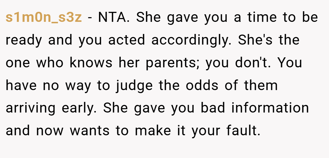 s1m0n_s3z − NTA. She gave you a time to be ready and you acted accordingly. She's the one who knows her parents; you don't. You have no way to judge the odds of them arriving early. She gave you bad information and now wants to make it your fault.