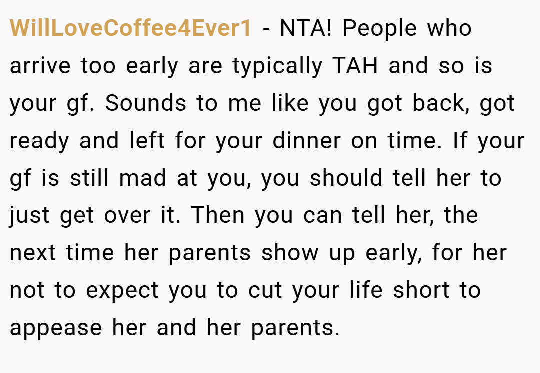 WillLoveCoffee4Ever1 − NTA! People who arrive too early are typically TAH and so is your gf. Sounds to me like you got back, got ready and left for your dinner on time. If your gf is still mad at you, you should tell her to just get over it. Then you can tell her, the next time her parents show up early, for her not to expect you to cut your life short to appease her and her parents.