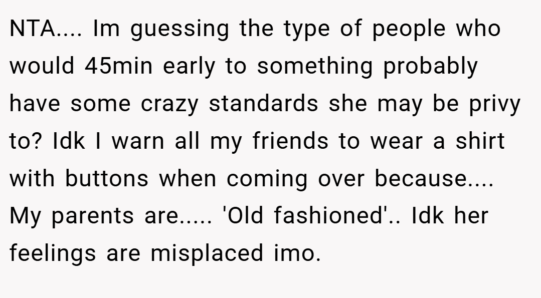NTA.... Im guessing the type of people who would 45min early to something probably have some crazy standards she may be privy to? Idk I warn all my friends to wear a shirt with buttons when coming over because.... My parents are..... 'Old fashioned'.. Idk her feelings are misplaced imo.