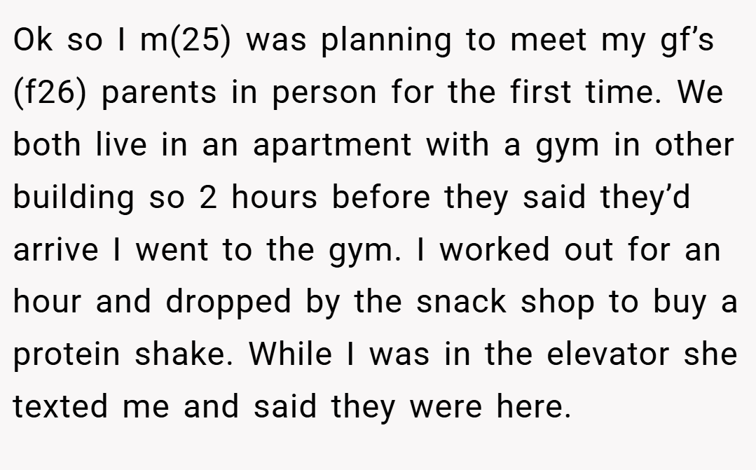 Ok so I m(25) was planning to meet my gf’s (f26) parents in person for the first time. We both live in an apartment with a gym in other building so 2 hours before they said they’d arrive I went to the gym. I worked out for an hour and dropped by the snack shop to buy a protein shake. While I was in the elevator she texted me and said they were here.