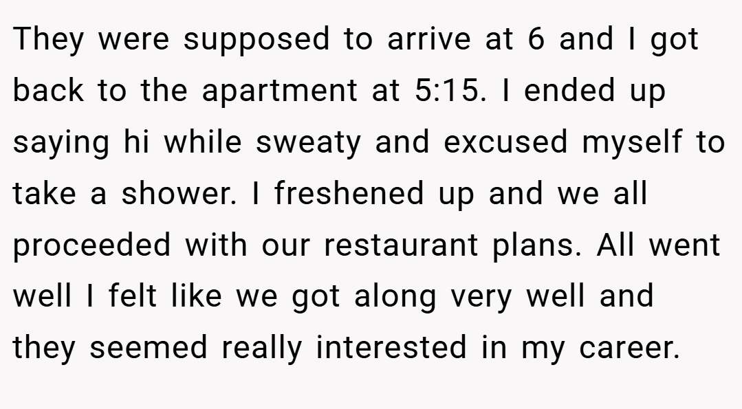 They were supposed to arrive at 6 and I got back to the apartment at 5:15. I ended up saying hi while sweaty and excused myself to take a shower. I freshened up and we all proceeded with our restaurant plans. All went well I felt like we got along very well and they seemed really interested in my career.