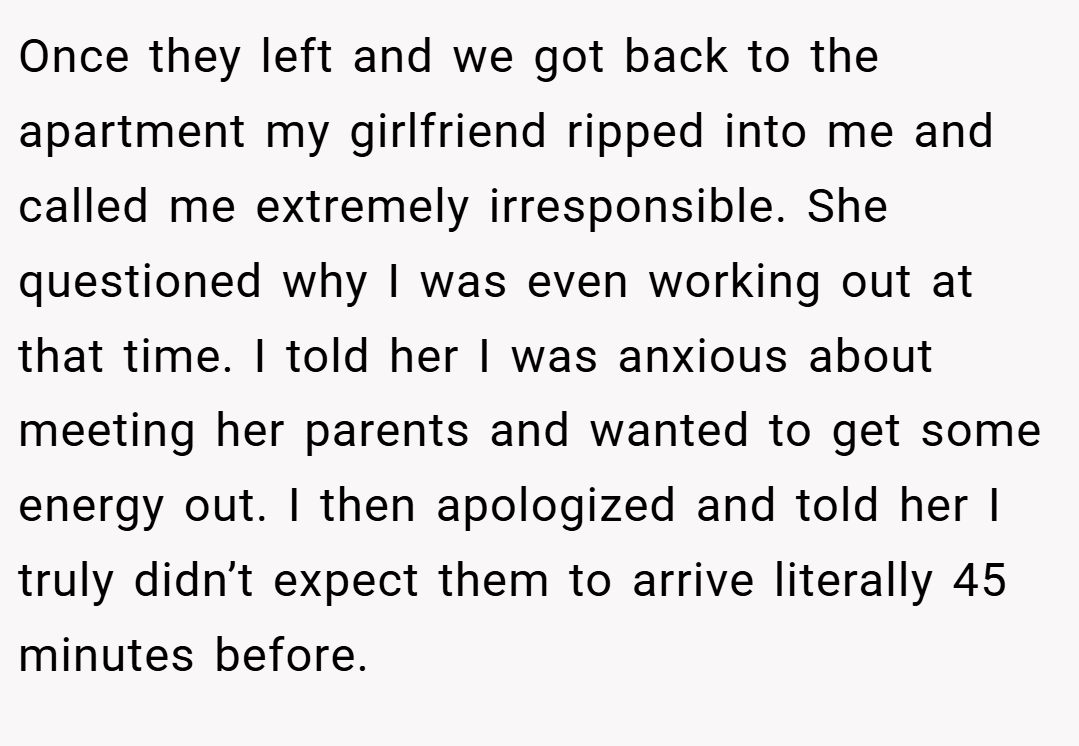 Once they left and we got back to the apartment my girlfriend ripped into me and called me extremely irresponsible. She questioned why I was even working out at that time. I told her I was anxious about meeting her parents and wanted to get some energy out. I then apologized and told her I truly didn’t expect them to arrive literally 45 minutes before.
