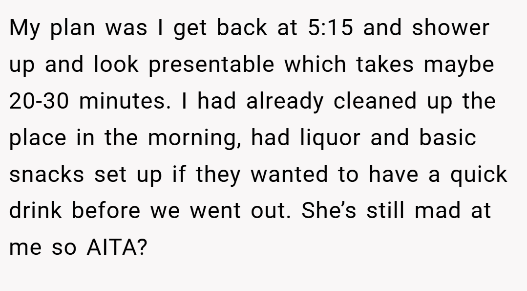 My plan was I get back at 5:15 and shower up and look presentable which takes maybe 20-30 minutes. I had already cleaned up the place in the morning, had liquor and basic snacks set up if they wanted to have a quick drink before we went out. She’s still mad at me so AITA?
