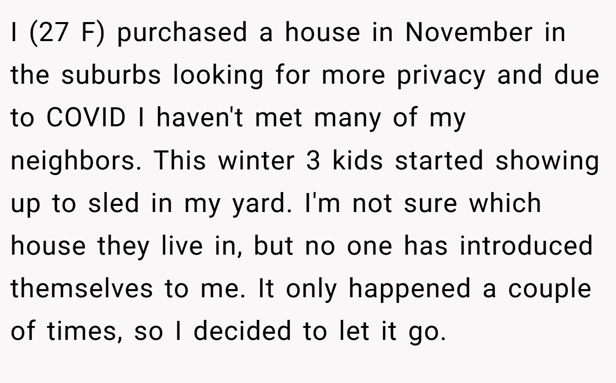 I (27 F) purchased a house in November in the suburbs looking for more privacy and due to COVID I haven't met many of my neighbors. This winter 3 kids started showing up to sled in my yard. I'm not sure which house they live in, but no one has introduced themselves to me. It only happened a couple of times, so I decided to let it go.