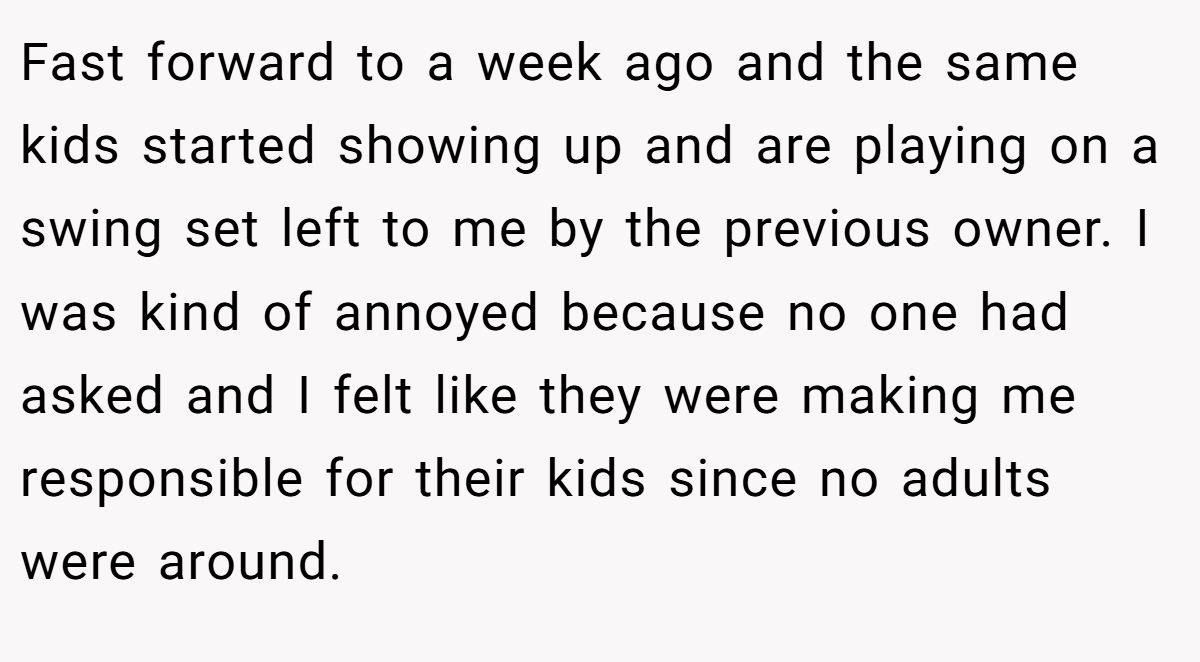 Fast forward to a week ago and the same kids started showing up and are playing on a swing set left to me by the previous owner. I was kind of annoyed because no one had asked and I felt like they were making me responsible for their kids since no adults were around.