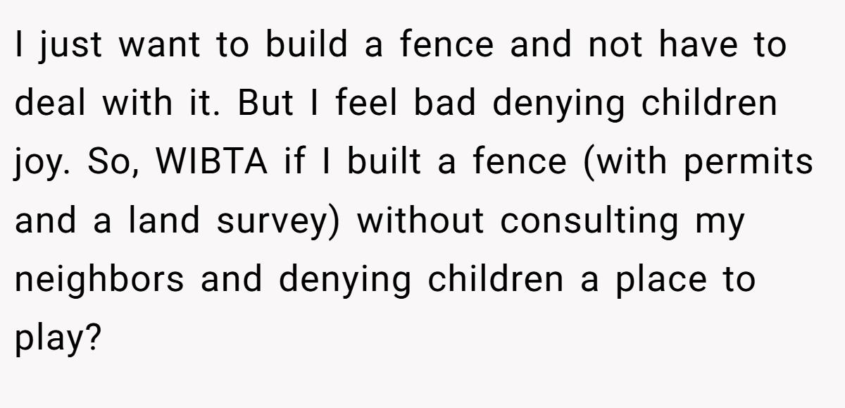 I just want to build a fence and not have to deal with it. But I feel bad denying children joy. So, WIBTA if I built a fence (with permits and a land survey) without consulting my neighbors and denying children a place to play?