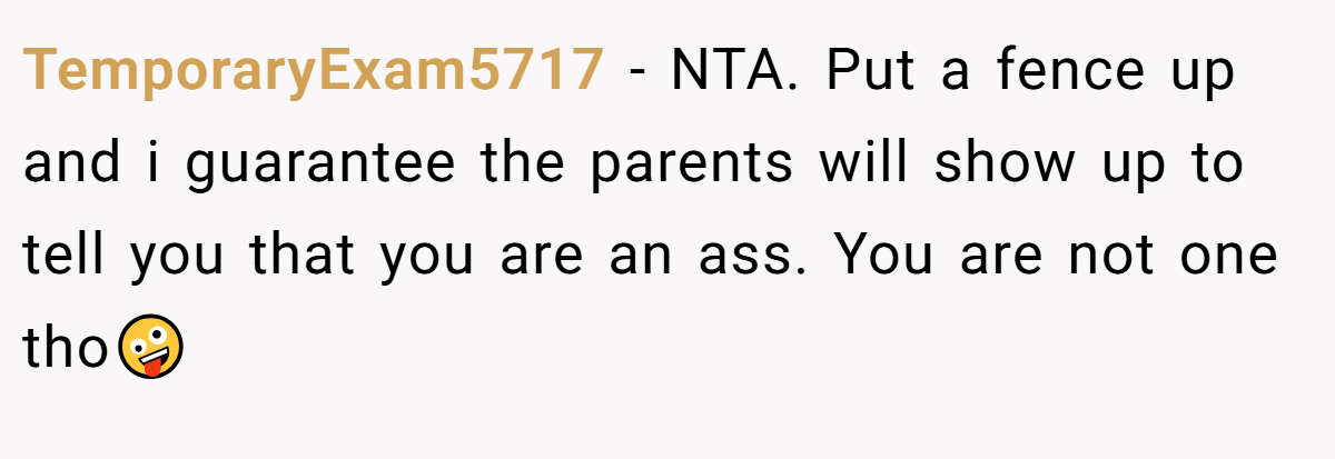 TemporaryExam5717 − NTA. Put a fence up and i guarantee the parents will show up to tell you that you are an ass. You are not one tho🤪