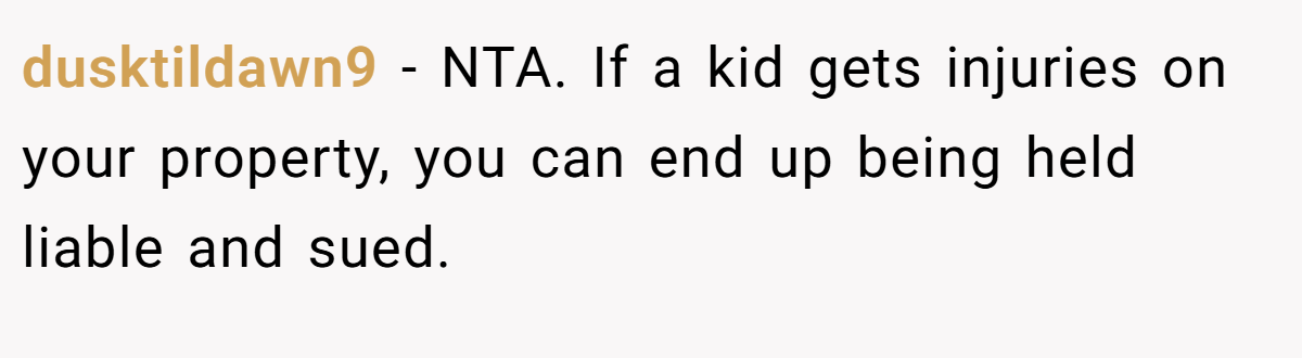 dusktildawn9 − NTA. If a kid gets injuries on your property, you can end up being held liable and sued.