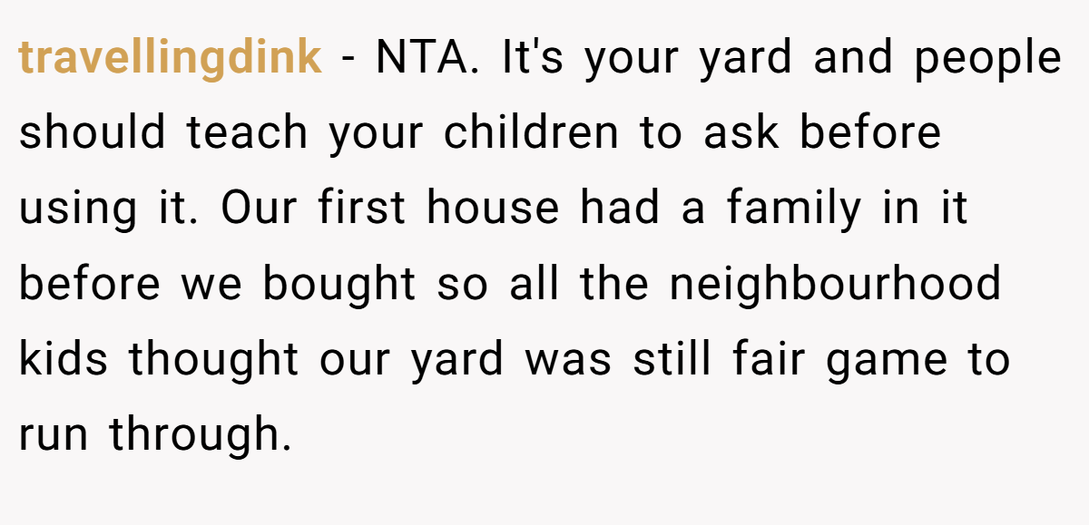 travellingdink − NTA. It's your yard and people should teach your children to ask before using it. Our first house had a family in it before we bought so all the neighbourhood kids thought our yard was still fair game to run through.