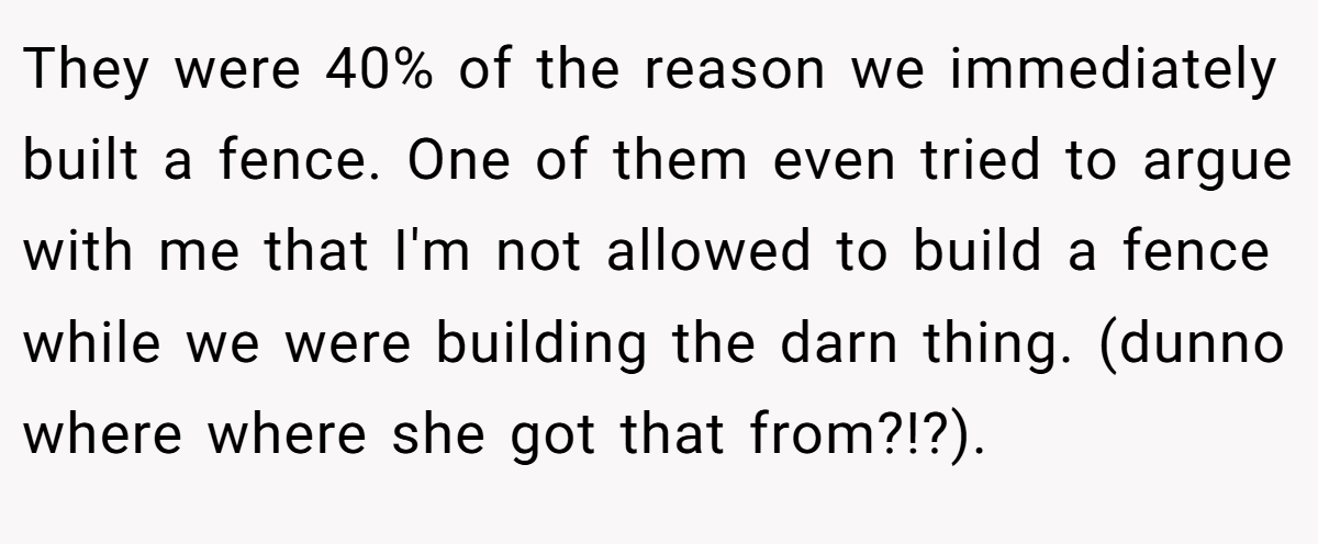 They were 40% of the reason we immediately built a fence. One of them even tried to argue with me that I'm not allowed to build a fence while we were building the darn thing. (dunno where where she got that from?!?).