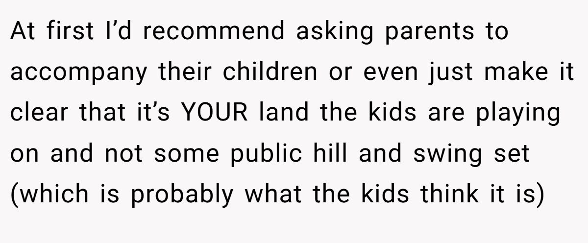At first I’d recommend asking parents to accompany their children or even just make it clear that it’s YOUR land the kids are playing on and not some public hill and swing set (which is probably what the kids think it is)