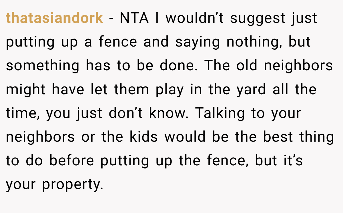 thatasiandork − NTA I wouldn’t suggest just putting up a fence and saying nothing, but something has to be done. The old neighbors might have let them play in the yard all the time, you just don’t know. Talking to your neighbors or the kids would be the best thing to do before putting up the fence, but it’s your property.