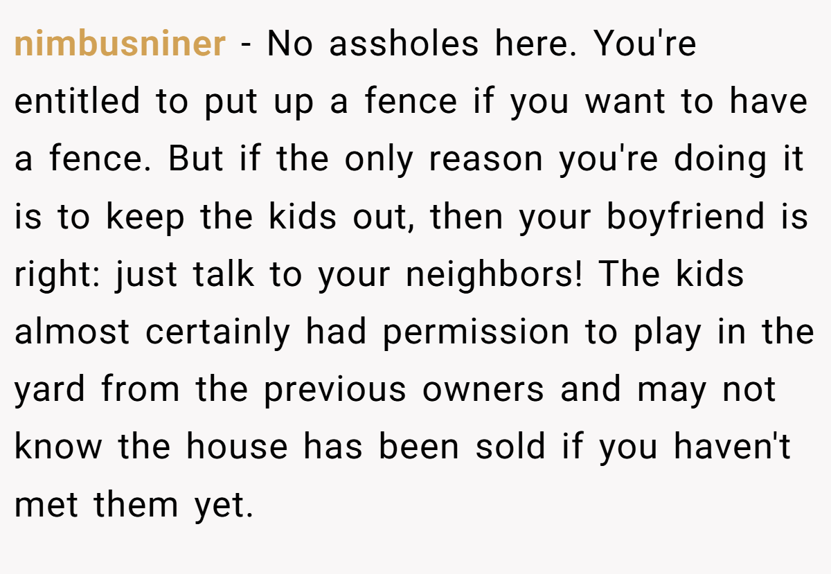 nimbusniner − No assholes here. You're entitled to put up a fence if you want to have a fence. But if the only reason you're doing it is to keep the kids out, then your boyfriend is right: just talk to your neighbors! The kids almost certainly had permission to play in the yard from the previous owners and may not know the house has been sold if you haven't met them yet.