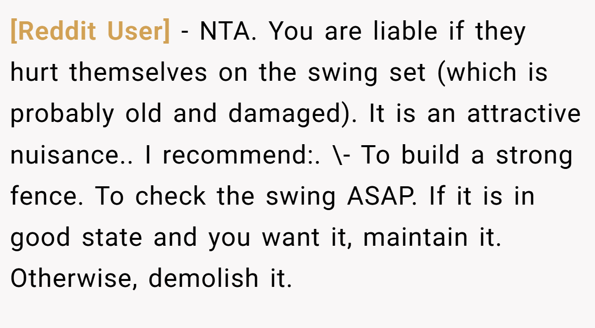 [Reddit User] − NTA. You are liable if they hurt themselves on the swing set (which is probably old and damaged). It is an attractive nuisance.. I recommend:. \- To build a strong fence. To check the swing ASAP. If it is in good state and you want it, maintain it. Otherwise, demolish it.