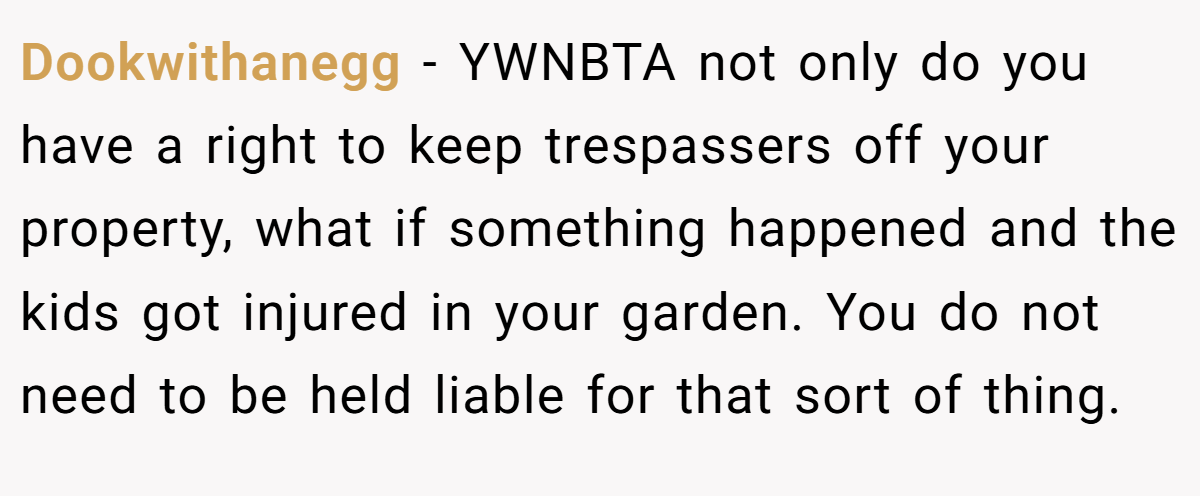Dookwithanegg − YWNBTA not only do you have a right to keep trespassers off your property, what if something happened and the kids got injured in your garden. You do not need to be held liable for that sort of thing.