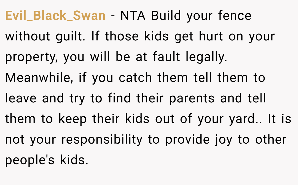 Evil_Black_Swan − NTA Build your fence without guilt. If those kids get hurt on your property, you will be at fault legally. Meanwhile, if you catch them tell them to leave and try to find their parents and tell them to keep their kids out of your yard.. It is not your responsibility to provide joy to other people's kids.