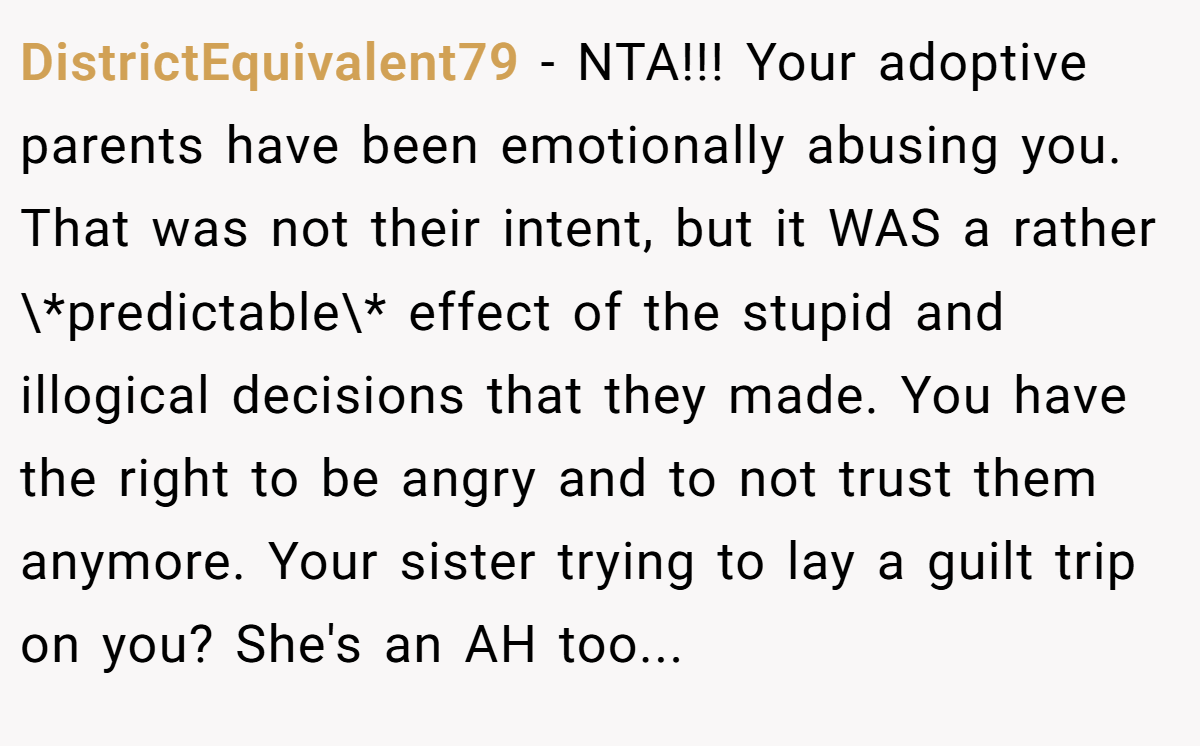 DistrictEquivalent79 − NTA!!! Your adoptive parents have been emotionally abusing you. That was not their intent, but it WAS a rather \*predictable\* effect of the stupid and illogical decisions that they made. You have the right to be angry and to not trust them anymore. Your sister trying to lay a guilt trip on you? She's an AH too...