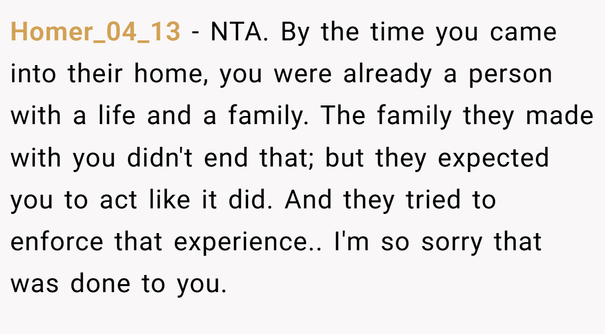 Homer_04_13 − NTA. By the time you came into their home, you were already a person with a life and a family. The family they made with you didn't end that; but they expected you to act like it did. And they tried to enforce that experience.. I'm so sorry that was done to you.