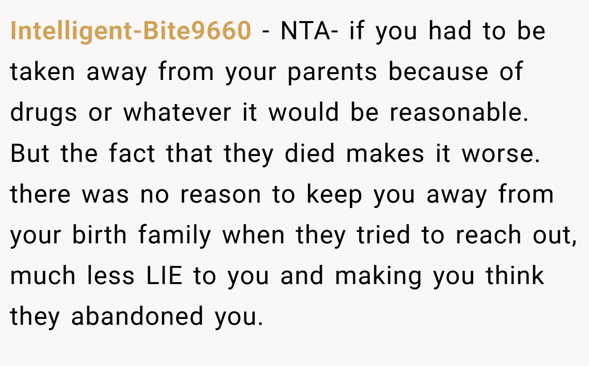 Intelligent-Bite9660 − NTA- if you had to be taken away from your parents because of drugs or whatever it would be reasonable. But the fact that they died makes it worse. there was no reason to keep you away from your birth family when they tried to reach out, much less LIE to you and making you think they abandoned you.