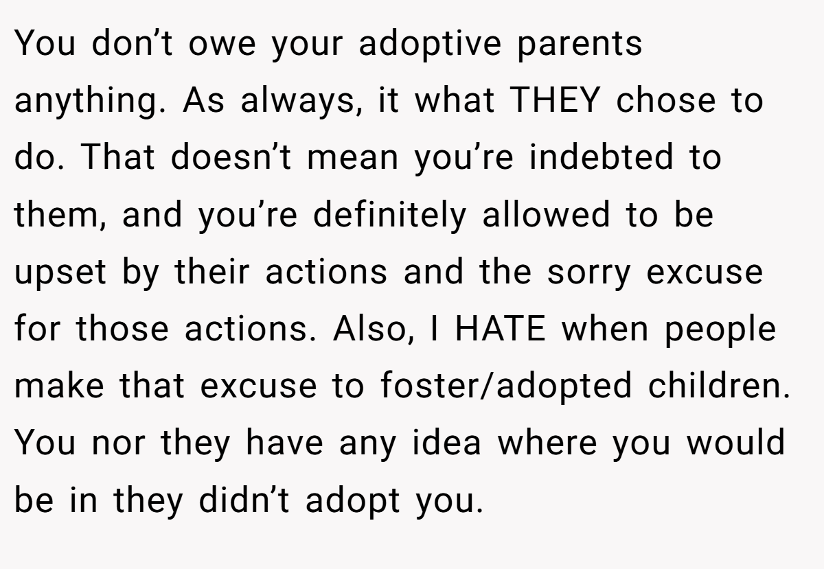 You don’t owe your adoptive parents anything. As always, it what THEY chose to do. That doesn’t mean you’re indebted to them, and you’re definitely allowed to be upset by their actions and the sorry excuse for those actions. Also, I HATE when people make that excuse to foster/adopted children. You nor they have any idea where you would be in they didn’t adopt you.