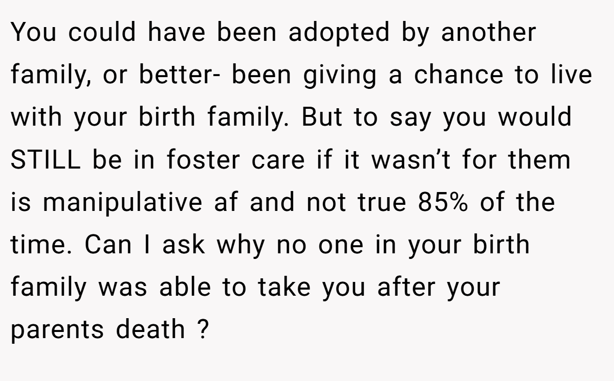 You could have been adopted by another family, or better- been giving a chance to live with your birth family. But to say you would STILL be in foster care if it wasn’t for them is manipulative af and not true 85% of the time. Can I ask why no one in your birth family was able to take you after your parents death ?