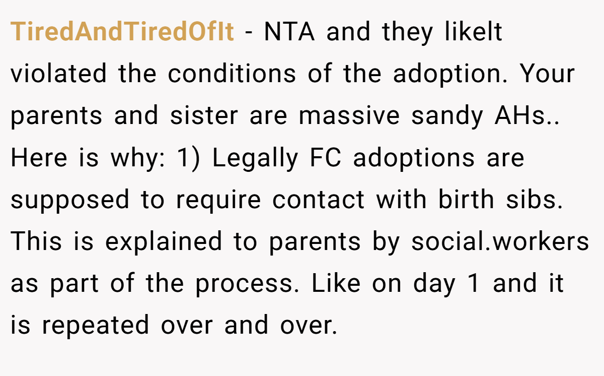 TiredAndTiredOfIt − NTA and they likelt violated the conditions of the adoption. Your parents and sister are massive sandy AHs.. Here is why: 1) Legally FC adoptions are supposed to require contact with birth sibs. This is explained to parents by social.workers as part of the process. Like on day 1 and it is repeated over and over.