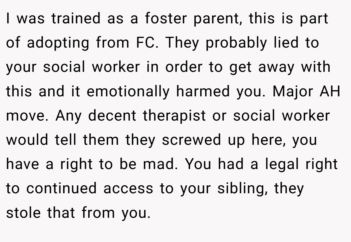 I was trained as a foster parent, this is part of adopting from FC. They probably lied to your social worker in order to get away with this and it emotionally harmed you. Major AH move. Any decent therapist or social worker would tell them they screwed up here, you have a right to be mad. You had a legal right to continued access to your sibling, they stole that from you.