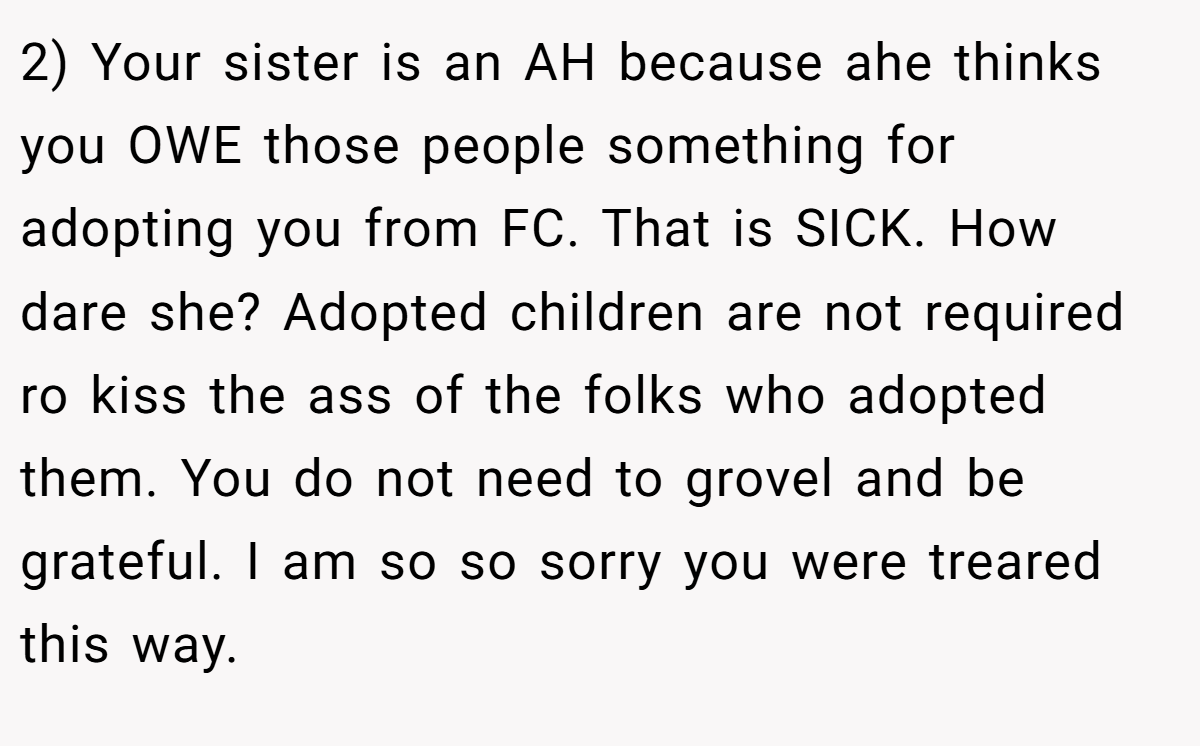 2) Your sister is an AH because ahe thinks you OWE those people something for adopting you from FC. That is SICK. How dare she? Adopted children are not required ro kiss the ass of the folks who adopted them. You do not need to grovel and be grateful. I am so so sorry you were treared this way.