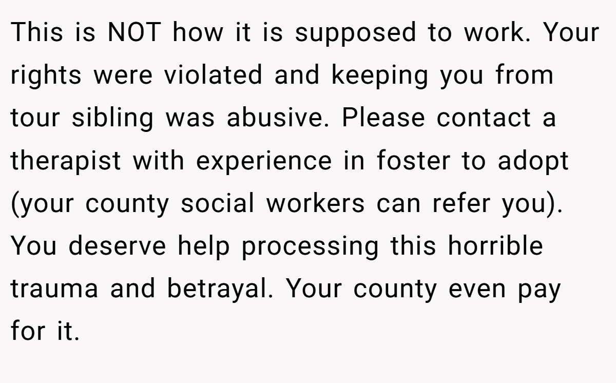 This is NOT how it is supposed to work. Your rights were violated and keeping you from tour sibling was abusive. Please contact a therapist with experience in foster to adopt (your county social workers can refer you). You deserve help processing this horrible trauma and betrayal. Your county even pay for it.