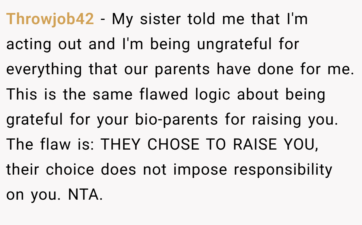 Throwjob42 − My sister told me that I'm acting out and I'm being ungrateful for everything that our parents have done for me. This is the same flawed logic about being grateful for your bio-parents for raising you. The flaw is: THEY CHOSE TO RAISE YOU, their choice does not impose responsibility on you. NTA.