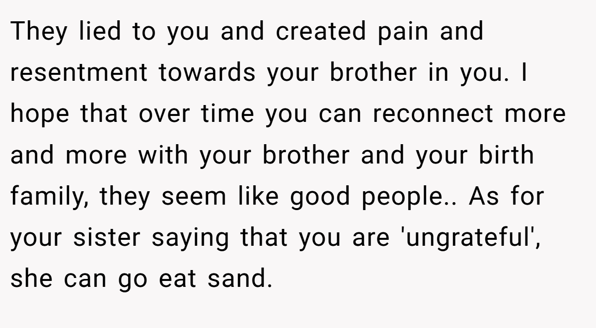 They lied to you and created pain and resentment towards your brother in you. I hope that over time you can reconnect more and more with your brother and your birth family, they seem like good people.. As for your sister saying that you are 'ungrateful', she can go eat sand.