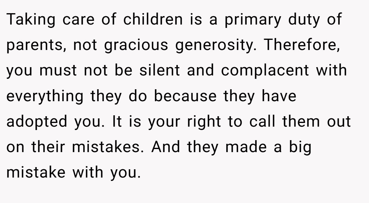 Taking care of children is a primary duty of parents, not gracious generosity. Therefore, you must not be silent and complacent with everything they do because they have adopted you. It is your right to call them out on their mistakes. And they made a big mistake with you.
