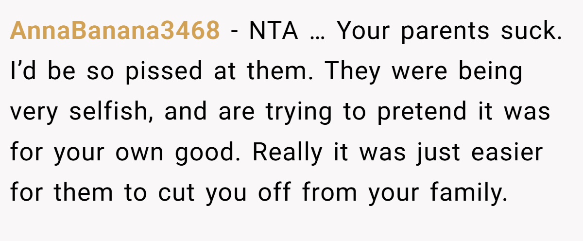 AnnaBanana3468 − NTA … Your parents suck. I’d be so pissed at them. They were being very selfish, and are trying to pretend it was for your own good. Really it was just easier for them to cut you off from your family.
