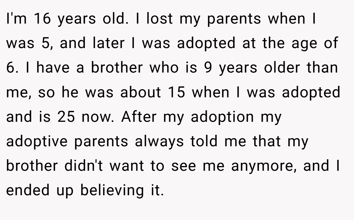 I'm 16 years old. I lost my parents when I was 5, and later I was adopted at the age of 6. I have a brother who is 9 years older than me, so he was about 15 when I was adopted and is 25 now. After my adoption my adoptive parents always told me that my brother didn't want to see me anymore, and I ended up believing it.
