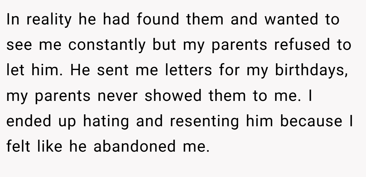 In reality he had found them and wanted to see me constantly but my parents refused to let him. He sent me letters for my birthdays, my parents never showed them to me. I ended up hating and resenting him because I felt like he abandoned me.
