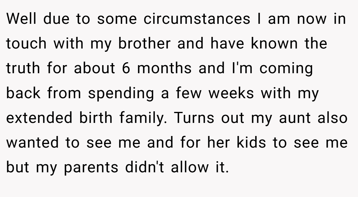 Well due to some circumstances I am now in touch with my brother and have known the truth for about 6 months and I'm coming back from spending a few weeks with my extended birth family. Turns out my aunt also wanted to see me and for her kids to see me but my parents didn't allow it.