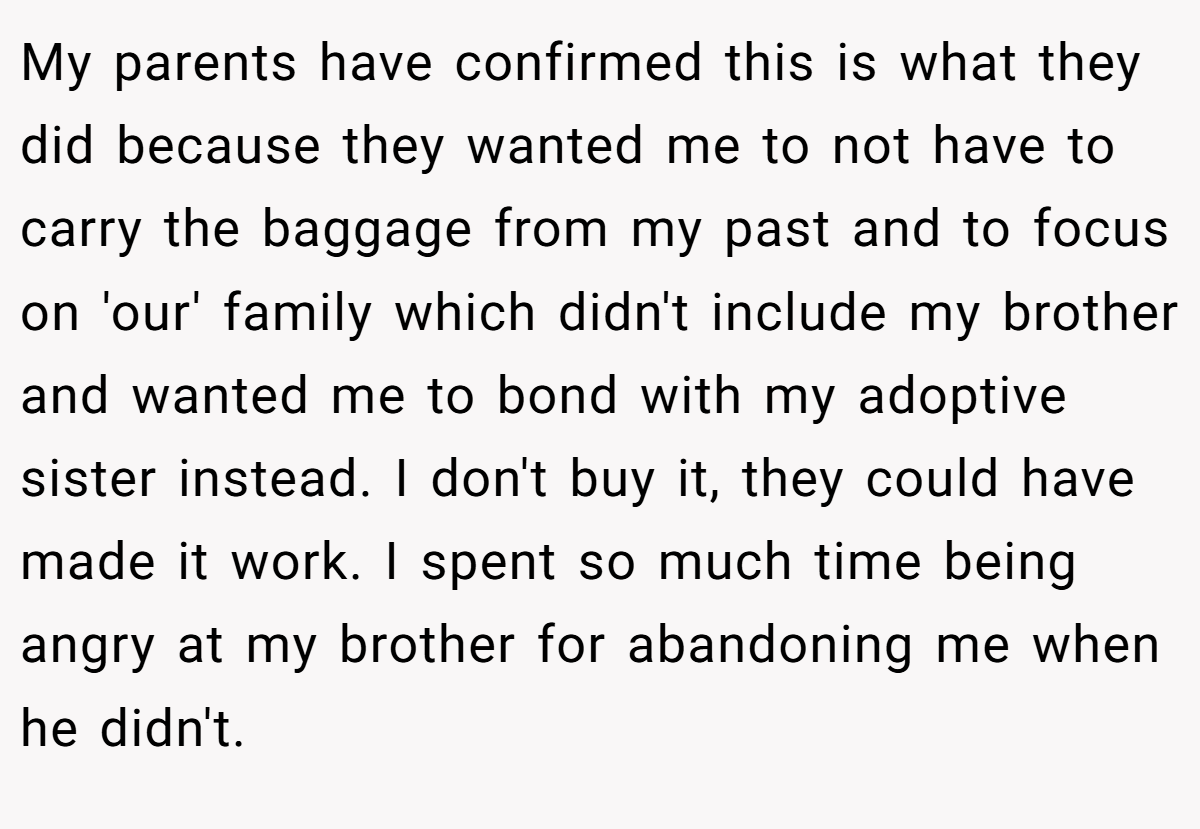 My parents have confirmed this is what they did because they wanted me to not have to carry the baggage from my past and to focus on 'our' family which didn't include my brother and wanted me to bond with my adoptive sister instead. I don't buy it, they could have made it work. I spent so much time being angry at my brother for abandoning me when he didn't.