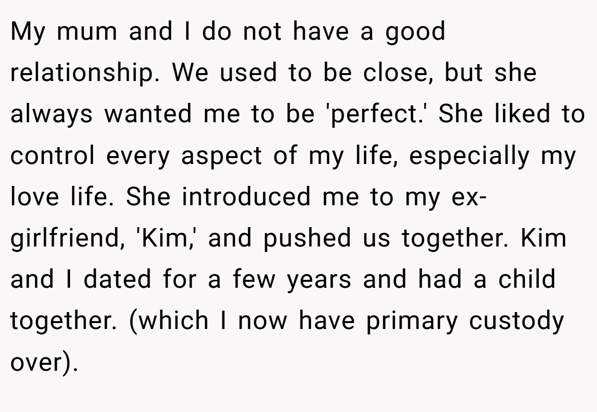 My mum and I do not have a good relationship. We used to be close, but she always wanted me to be 'perfect.' She liked to control every aspect of my life, especially my love life. She introduced me to my ex-girlfriend, 'Kim,' and pushed us together. Kim and I dated for a few years and had a child together. (which I now have primary custody over).
