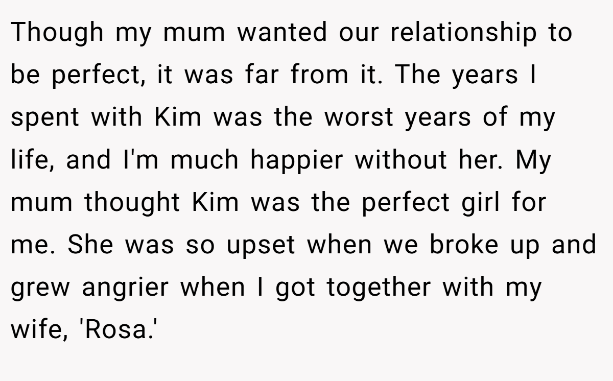 Though my mum wanted our relationship to be perfect, it was far from it. The years I spent with Kim was the worst years of my life, and I'm much happier without her. My mum thought Kim was the perfect girl for me. She was so upset when we broke up and grew angrier when I got together with my wife, 'Rosa.'